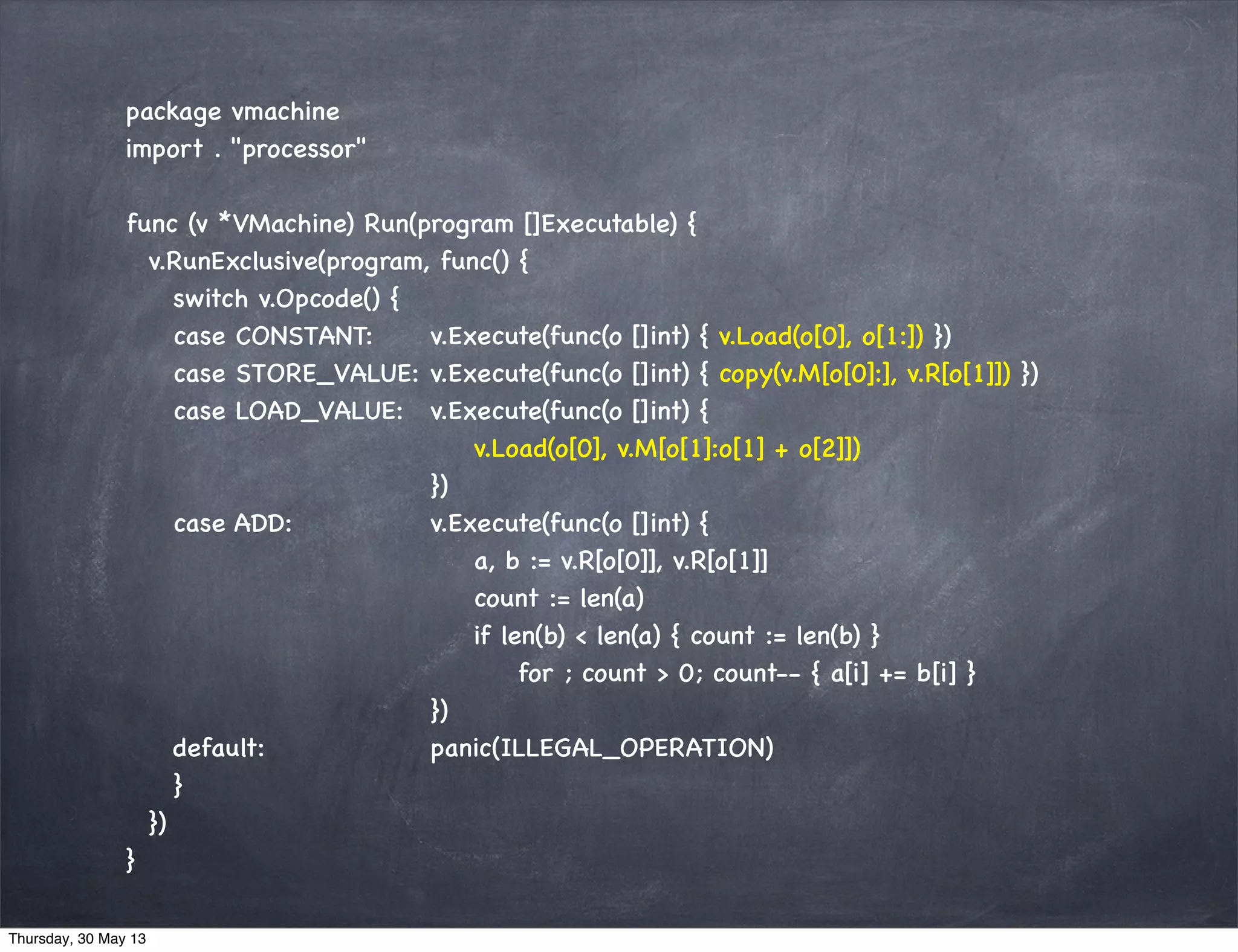 package vmachine
import . "processor"
func (v *VMachine) Run(program []Executable) {
v.RunExclusive(program, func() {
switch v.Opcode() {
case CONSTANT: v.Execute(func(o []int) { v.Load(o[0], o[1:]) })
case STORE_VALUE: v.Execute(func(o []int) { copy(v.M[o[0]:], v.R[o[1]]) })
case LOAD_VALUE: v.Execute(func(o []int) {
v.Load(o[0], v.M[o[1]:o[1] + o[2]])
})
case ADD: v.Execute(func(o []int) {
a, b := v.R[o[0]], v.R[o[1]]
count := len(a)
if len(b) < len(a) { count := len(b) }
for ; count > 0; count-- { a[i] += b[i] }
})
default: panic(ILLEGAL_OPERATION)
}
})
}
Thursday, 30 May 13
 