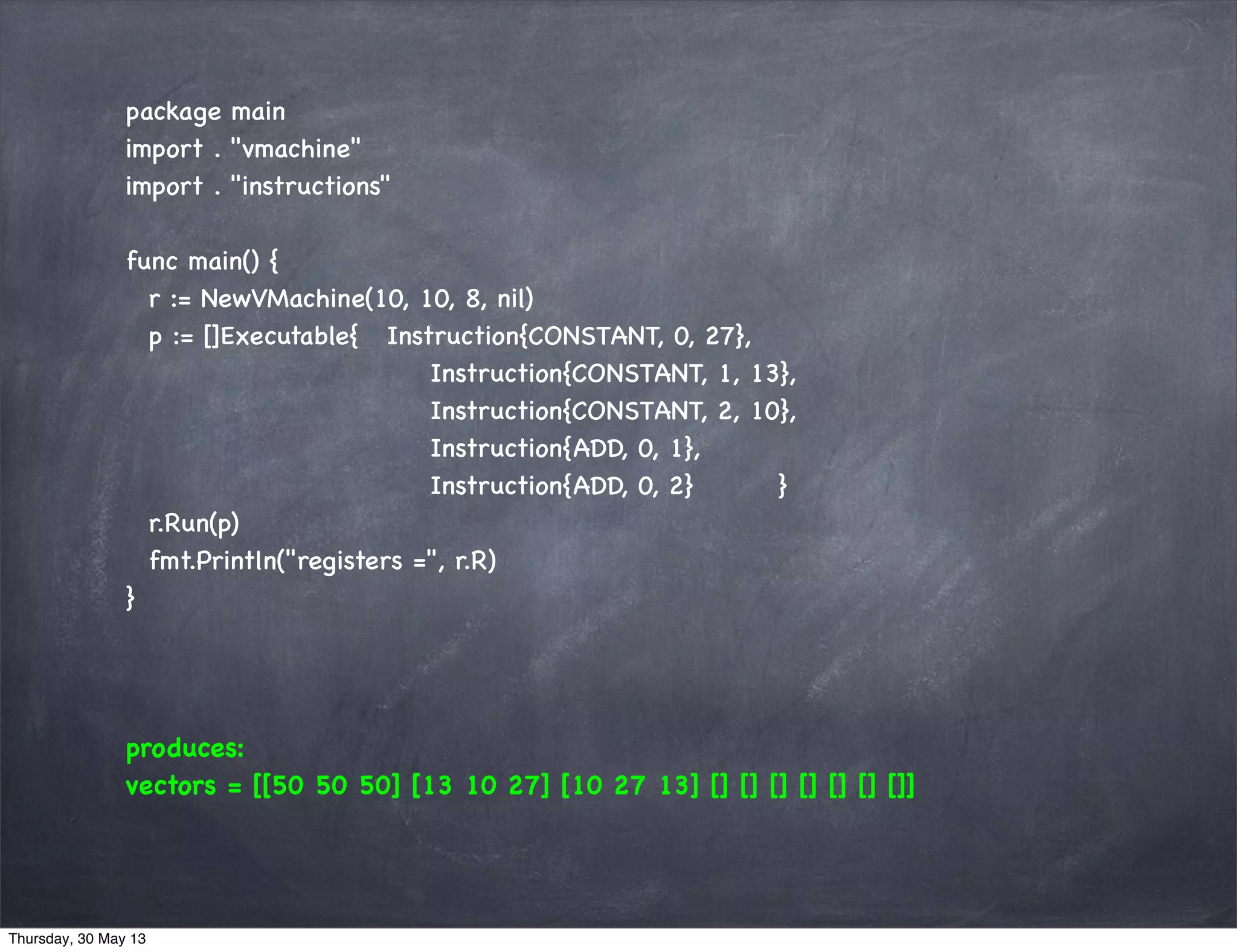 package main
import . "vmachine"
import . "instructions"
func main() {
r := NewVMachine(10, 10, 8, nil)
p := []Executable{ Instruction{CONSTANT, 0, 27},
Instruction{CONSTANT, 1, 13},
Instruction{CONSTANT, 2, 10},
Instruction{ADD, 0, 1},
Instruction{ADD, 0, 2} }
r.Run(p)
fmt.Println("registers =", r.R)
}
produces:
vectors = [[50 50 50] [13 10 27] [10 27 13] [] [] [] [] [] [] []]
Thursday, 30 May 13
 