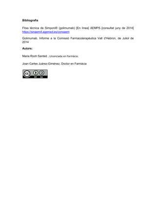 Bibliografia
Fitxa tècnica de Simponi® (golimumab) [En línea] AEMPS [consultat juny de 2014]
https://sinaem4.agemed.es/consaem
Golimumab. Informe a la Comissió Farmacoterapèutica Vall d’Hebron, de Juliol de
2014
Autors:
Maria Roch Santed . Llicenciada en Farmàcia.
Joan Carles Juárez-Giménez. Doctor en Farmàcia
 