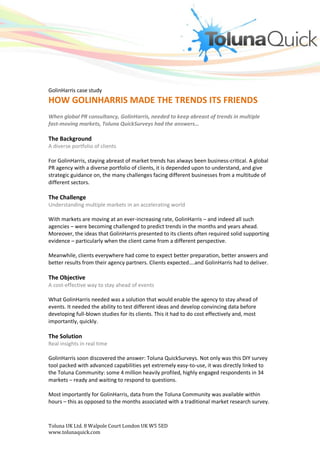 GolinHarris case study
HOW GOLINHARRIS MADE THE TRENDS ITS FRIENDS
When global PR consultancy, GolinHarris, needed to keep abreast of trends in multiple
fast-moving markets, Toluna QuickSurveys had the answers…

The Background
A diverse portfolio of clients

For GolinHarris, staying abreast of market trends has always been business-critical. A global
PR agency with a diverse portfolio of clients, it is depended upon to understand, and give
strategic guidance on, the many challenges facing different businesses from a multitude of
different sectors.

The Challenge
Understanding multiple markets in an accelerating world

With markets are moving at an ever-increasing rate, GolinHarris – and indeed all such
agencies – were becoming challenged to predict trends in the months and years ahead.
Moreover, the ideas that GolinHarris presented to its clients often required solid supporting
evidence – particularly when the client came from a different perspective.

Meanwhile, clients everywhere had come to expect better preparation, better answers and
better results from their agency partners. Clients expected….and GolinHarris had to deliver.

The Objective
A cost-effective way to stay ahead of events

What GolinHarris needed was a solution that would enable the agency to stay ahead of
events. It needed the ability to test different ideas and develop convincing data before
developing full-blown studies for its clients. This it had to do cost effectively and, most
importantly, quickly.

The Solution
Real insights in real time

GolinHarris soon discovered the answer: Toluna QuickSurveys. Not only was this DIY survey
tool packed with advanced capabilities yet extremely easy-to-use, it was directly linked to
the Toluna Community: some 4 million heavily profiled, highly engaged respondents in 34
markets – ready and waiting to respond to questions.

Most importantly for GolinHarris, data from the Toluna Community was available within
hours – this as opposed to the months associated with a traditional market research survey.



Toluna UK Ltd. 8 Walpole Court London UK W5 5ED
www.tolunaquick.com
 