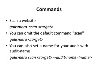 Commands
• Scan a website
golismero scan <target>
• You can omit the default command "scan"
golismero <target>
• You can also set a name for your audit with --
audit-name
golismero scan <target> --audit-name <name>
 