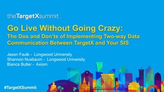 #TargetXSummit
Go Live Without Going Crazy:
The Dos and Don’ts of Implementing Two-way Data
Communication Between TargetX and Your SIS
Jason Faulk - Longwood University
Shannon Nusbaum - Longwood University
Bianca Butler - Axiom
 
