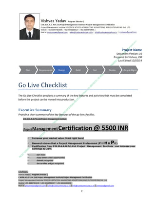 Project Name
Document Version 1.0
Prepared by Vishvas, PM
Last Edited 10/02/14

Go Live Checklist
The Go Live Checklist provides a summary of the key features and activities that must be completed
before the project can be moved into production.

Executive Summary
Provide a short summary of the key features of the go live checklist.
C.M.M.A.A.O.Pvt.Ltd.Project Management Institute

Project

Management Certification

@ 5500 INR



Increase your market value. Start right here!




Research shows that a Project Management Professional (P II M II
II)
Certification from C.M.M.A.A.O.Pvt.Ltd. Project Management Institute , can increase your
earnings by 25%

•
•
•


P

Earn more
Enjoy better career opportunities
Globally recognized
Get certified and get recognized.

COURTSEY:Vishvas Yadav | Program Director |
C.M.M.A.A.O .Pvt .Ltd.Project Management Institute Project Management Certification
Project Management Institute~CODOCA MTVCOLA MARKETING ADVERTISING AND OUTSOURCING Pvt. Ltd.
Mobile: +91-8884782639 | +91-9036236527 | +91-8884640956 |
Mail id: pmicmmaao@gmail.com | sales@codocamtvcola.co.in | info@codocamtvcola.co.in | cmmaao@gmail.com

1

 