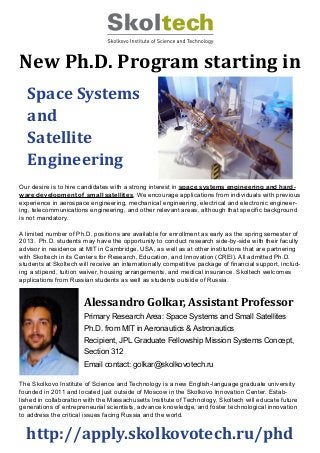 New Ph.D. Program starting in
http://apply.skolkovotech.ru/phd
Alessandro Golkar, Assistant Professor
Primary Research Area: Space Systems and Small Satellites
Ph.D. from MIT in Aeronautics & Astronautics
Recipient, JPL Graduate Fellowship Mission Systems Concept,
Section 312
Email contact: golkar@skolkovotech.ru
Space Systems
and
Satellite
Engineering
Our desire is to hire candidates with a strong interest in space systems engineering and hard-
ware development of small satellites. We encourage applications from individuals with previous
experience in aerospace engineering, mechanical engineering, electrical and electronic engineer-
ing, telecommunications engineering, and other relevant areas, although that specific background
is not mandatory.
A limited number of Ph.D. positions are available for enrollment as early as the spring semester of
2013. Ph.D. students may have the opportunity to conduct research side-by-side with their faculty
advisor in residence at MIT in Cambridge, USA, as well as at other institutions that are partnering
with Skoltech in its Centers for Research, Education, and Innovation (CREI). All admitted Ph.D.
students at Skoltech will receive an internationally competitive package of financial support, includ-
ing a stipend, tuition waiver, housing arrangements, and medical insurance. Skoltech welcomes
applications from Russian students as well as students outside of Russia.
The Skolkovo Institute of Science and Technology is a new English-language graduate university
founded in 2011 and located just outside of Moscow in the Skolkovo Innovation Center. Estab-
lished in collaboration with the Massachusetts Institute of Technology, Skoltech will educate future
generations of entrepreneurial scientists, advance knowledge, and foster technological innovation
to address the critical issues facing Russia and the world.
 
