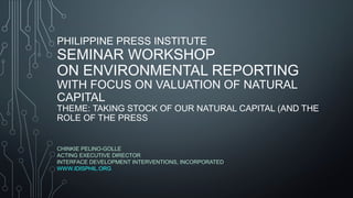 PHILIPPINE PRESS INSTITUTE
SEMINAR WORKSHOP
ON ENVIRONMENTAL REPORTING
WITH FOCUS ON VALUATION OF NATURAL
CAPITAL
THEME: TAKING STOCK OF OUR NATURAL CAPITAL (AND THE
ROLE OF THE PRESS
CHINKIE PELINO-GOLLE
ACTING EXECUTIVE DIRECTOR
INTERFACE DEVELOPMENT INTERVENTIONS, INCORPORATED
WWW.IDISPHIL.ORG
 