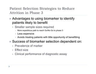Patient Selection Strategies to Reduce
Attrition in Phase 3Attrition in Phase 3
 Advantages to using biomarker to identify
patients likely to benefitpatients likely to benefit
 Smaller sample sizes required
 More expeditious path to reach Go/No Go to phase 3
 Less expensive
 Avoids treating patients with little opportunity of benefitting
 Success of biomarker selection dependent on: Success of biomarker selection dependent on:
 Prevalence of marker
 Effect size
 Clinical performance of diagnostic assay
 