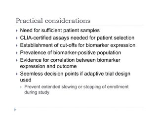 Practical considerationsPractical considerations
 Need for sufficient patient samples
 CLIA-certified assays needed for patient selection CLIA-certified assays needed for patient selection
 Establishment of cut-offs for biomarker expression
 Prevalence of biomarker-positive population Prevalence of biomarker positive population
 Evidence for correlation between biomarker
expression and outcomep
 Seemless decision points if adaptive trial design
used
 Prevent extended slowing or stopping of enrollment
during study
 