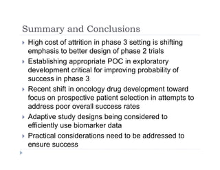 Summary and ConclusionsSummary and Conclusions
 High cost of attrition in phase 3 setting is shifting
emphasis to better design of phase 2 trialsemphasis to better design of phase 2 trials
 Establishing appropriate POC in exploratory
development critical for improving probability of
success in phase 3
 Recent shift in oncology drug development toward
f ti ti t l ti i tt t tfocus on prospective patient selection in attempts to
address poor overall success rates
 Adaptive study designs being considered to Adaptive study designs being considered to
efficiently use biomarker data
 Practical considerations need to be addressed to
ensure success
 