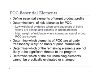 POC Essential ElementsPOC Essential Elements
 Define essential elements of target product profile
 Determine level of risk tolerance for POC Determine level of risk tolerance for POC
 Low weight of evidence when consequences of being
wrong are benign and benefits of speed are high
 High weight of evidence where consequences of wrong High weight of evidence where consequences of wrong
POC are severe
 Determine which elements of POC are already
“reasonably likely” on basis of prior information
 Determine which of the remaining elements are not
likely to be significant threats to the programlikely to be significant threats to the program
 Determine which of the still remaining elements
cannot be practically evaluated or changed
 