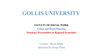 GOLLIS UNIVERSITY
FACULTY OF SOCIAL WORK
Urban and Rural Planning
Summary Presentation on Regional Economics
Lecturer : Mural Ardale
Submitted by Group Three
 