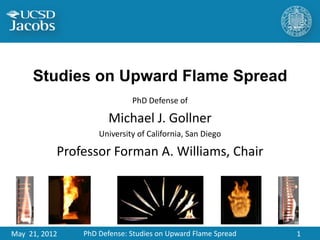 Studies on Upward Flame Spread
                                    PhD Defense of

                              Michael J. Gollner
                           University of California, San Diego

           Professor Forman A. Williams, Chair


       July 24, 2012                                             1



May 21, 2012           PhD Defense: Studies on Upward Flame Spread   1
 