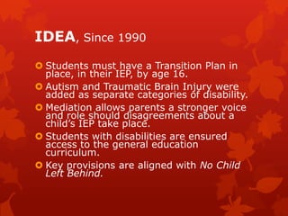 IDEA, Since 1990
 Students must have a Transition Plan in
  place, in their IEP, by age 16.
 Autism and Traumatic Brain Injury were
  added as separate categories of disability.
 Mediation allows parents a stronger voice
  and role should disagreements about a
  child’s IEP take place.
 Students with disabilities are ensured
  access to the general education
  curriculum.
 Key provisions are aligned with No Child
  Left Behind.
 