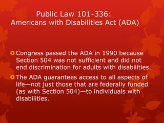 Public Law 101-336:
Americans with Disabilities Act (ADA)



 Congress passed the ADA in 1990 because
  Section 504 was not sufficient and did not
  end discrimination for adults with disabilities.
 The ADA guarantees access to all aspects of
  life—not just those that are federally funded
  (as with Section 504)—to individuals with
  disabilities.
 