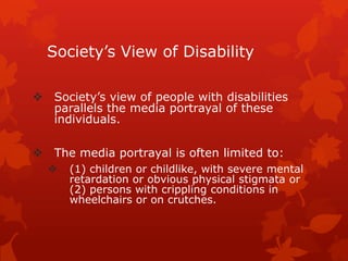 Society’s View of Disability

 Society’s view of people with disabilities
  parallels the media portrayal of these
  individuals.

 The media portrayal is often limited to:
     (1) children or childlike, with severe mental
      retardation or obvious physical stigmata or
      (2) persons with crippling conditions in
      wheelchairs or on crutches.
 