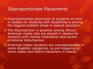 Disproportionate Placements

 Disproportionate placement of students of color
  in classes for students with disabilities is among
  the biggest problem areas in special education.
 The disproportion is greatest among African
  American males who are placed in classes for
  students with mental retardation and severe
  emotional disturbances.
 American Indian students are overrepresented in
  some disability categories, as are Hispanics in
  some states and Native Hawaiians in Hawaii.
 