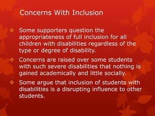 Concerns With Inclusion

 Some supporters question the
  appropriateness of full inclusion for all
  children with disabilities regardless of the
  type or degree of disability.
 Concerns are raised over some students
  with such severe disabilities that nothing is
  gained academically and little socially.
 Some argue that inclusion of students with
  disabilities is a disrupting influence to other
  students.
 
