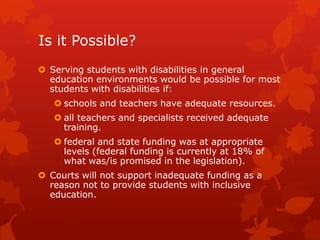 Is it Possible?
 Serving students with disabilities in general
  education environments would be possible for most
  students with disabilities if:
    schools and teachers have adequate resources.
    all teachers and specialists received adequate
     training.
    federal and state funding was at appropriate
     levels (federal funding is currently at 18% of
     what was/is promised in the legislation).
 Courts will not support inadequate funding as a
  reason not to provide students with inclusive
  education.
 