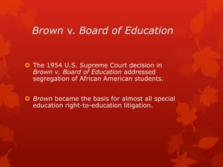 Brown v. Board of Education


 The 1954 U.S. Supreme Court decision in
  Brown v. Board of Education addressed
  segregation of African American students.


 Brown became the basis for almost all special
  education right-to-education litigation.
 
