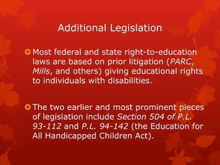 Additional Legislation

 Most federal and state right-to-education
  laws are based on prior litigation (PARC,
  Mills, and others) giving educational rights
  to individuals with disabilities.


 The two earlier and most prominent pieces
  of legislation include Section 504 of P.L.
  93-112 and P.L. 94-142 (the Education for
  All Handicapped Children Act).
 