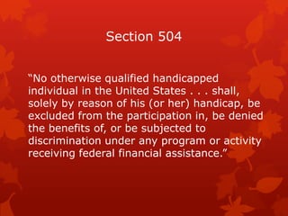 Section 504


“No otherwise qualified handicapped
individual in the United States . . . shall,
solely by reason of his (or her) handicap, be
excluded from the participation in, be denied
the benefits of, or be subjected to
discrimination under any program or activity
receiving federal financial assistance.”
 