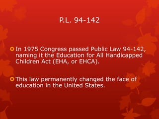 P.L. 94-142



 In 1975 Congress passed Public Law 94-142,
  naming it the Education for All Handicapped
  Children Act (EHA, or EHCA).


 This law permanently changed the face of
  education in the United States.
 
