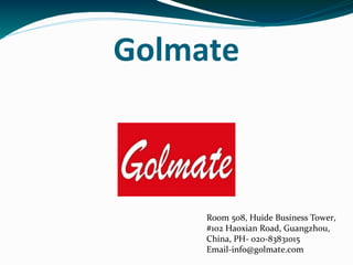 Golmate
Room 508, Huide Business Tower,
#102 Haoxian Road, Guangzhou,
China, PH- 020-83831015
Email-info@golmate.com
 