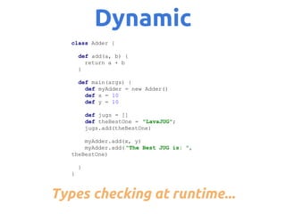 Dynamic
class Adder {
def add(a, b) {
return a + b
}
def main(args) {
def myAdder = new Adder()
def x = 10
def y = 10
def jugs = []
def theBestOne = "LavaJUG";
jugs.add(theBestOne)
myAdder.add(x, y)
myAdder.add( "The Best JUG is: ",
theBestOne)
}
}

Types checking at runtime...

 