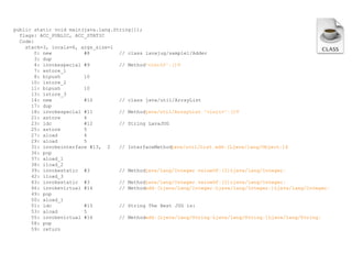 public static void main(java.lang.String[]);
flags: ACC_PUBLIC, ACC_STATIC
Code:
stack=3, locals=6, args_size=1
0: new
#8
// class lavajug/sample1/Adder
3: dup
4: invokespecial #9
// Method"<init>":()V
7: astore_1
8: bipush
10
10: istore_2
11: bipush
10
13: istore_3
14: new
#10
// class java/util/ArrayList
17: dup
18: invokespecial #11
// Methodjava/util/ArrayList."<init>":()V
21: astore
4
23: ldc
#12
// String LavaJUG
25: astore
5
27: aload
4
29: aload
5
31: invokeinterface #13, 2
// InterfaceMethod
java/util/List.add:(Ljava/lang/Object;)Z
36: pop
37: aload_1
38: iload_2
39: invokestatic #3
// Methodjava/lang/Integer.valueOf:(I)Ljava/lang/Integer;
42: iload_3
43: invokestatic #3
// Methodjava/lang/Integer.valueOf:(I)Ljava/lang/Integer;
46: invokevirtual #14
// Methodadd:(Ljava/lang/Integer;Ljava/lang/Integer;)Ljava/lang/Integer;
49: pop
50: aload_1
51: ldc
#15
// String The Best JUG is:
53: aload
5
55: invokevirtual #16
// Methodadd:(Ljava/lang/String;Ljava/lang/String;)Ljava/lang/String;
58: pop
59: return

 