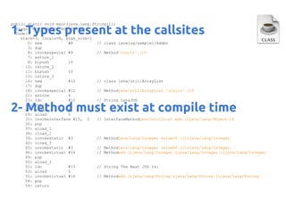 public static void main(java.lang.String[]);
flags: ACC_PUBLIC, ACC_STATIC
Code:
stack=3, locals=6, args_size=1
0: new
#8
// class lavajug/sample1/Adder
3: dup
4: invokespecial #9
// Method"<init>":()V
7: astore_1
8: bipush
10
10: istore_2
11: bipush
10
13: istore_3
14: new
#10
// class java/util/ArrayList
17: dup
18: invokespecial #11
// Methodjava/util/ArrayList."<init>":()V
21: astore
4
23: ldc
#12
// String LavaJUG
25: astore
5
27: aload
4
29: aload
5
31: invokeinterface #13, 2
// InterfaceMethod
java/util/List.add:(Ljava/lang/Object;)Z
36: pop
37: aload_1
38: iload_2
39: invokestatic #3
// Methodjava/lang/Integer.valueOf:(I)Ljava/lang/Integer;
42: iload_3
43: invokestatic #3
// Methodjava/lang/Integer.valueOf:(I)Ljava/lang/Integer;
46: invokevirtual #14
// Methodadd:(Ljava/lang/Integer;Ljava/lang/Integer;)Ljava/lang/Integer;
49: pop
50: aload_1
51: ldc
#15
// String The Best JUG is:
53: aload
5
55: invokevirtual #16
// Methodadd:(Ljava/lang/String;Ljava/lang/String;)Ljava/lang/String;
58: pop
59: return

1- Types present at the callsites

2- Method must exist at compile time

 