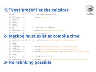 public static void main(java.lang.String[]);
flags: ACC_PUBLIC, ACC_STATIC
Code:
stack=3, locals=6, args_size=1
0: new
#8
// class lavajug/sample1/Adder
3: dup
4: invokespecial #9
// Method"<init>":()V
7: astore_1
8: bipush
10
10: istore_2
11: bipush
10
13: istore_3
14: new
#10
// class java/util/ArrayList
17: dup
18: invokespecial #11
// Methodjava/util/ArrayList."<init>":()V
21: astore
4
23: ldc
#12
// String LavaJUG
25: astore
5
27: aload
4
29: aload
5
31: invokeinterface #13, 2
// InterfaceMethod
java/util/List.add:(Ljava/lang/Object;)Z
36: pop
37: aload_1
38: iload_2
39: invokestatic #3
// Methodjava/lang/Integer.valueOf:(I)Ljava/lang/Integer;
42: iload_3
43: invokestatic #3
// Methodjava/lang/Integer.valueOf:(I)Ljava/lang/Integer;
46: invokevirtual #14
// Methodadd:(Ljava/lang/Integer;Ljava/lang/Integer;)Ljava/lang/Integer;
49: pop
50: aload_1
51: ldc
#15
// String The Best JUG is:
53: aload
5
55: invokevirtual #16
// Methodadd:(Ljava/lang/String;Ljava/lang/String;)Ljava/lang/String;
58: pop
59: return

1- Types present at the callsites

2- Method must exist at compile time

3- No relinking possible

 