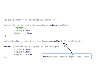 Lookup lookup = MethodHandles.lookup();
Method formatMethod = MessageFormat.
class.getMethod(
"format",
String.class,
Object[].class
);
MethodHandle greeterHandle = lookup
.unreflect(formatMethod);
assert greeterHandle.type() == methodType(
String.class,
String.class,
Object[].class
From java.lang.reflect to java.lang.invoke
);

 