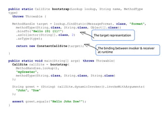 public static CallSite bootstrap(Lookup lookup, String name, MethodType
type)
throws Throwable {
MethodHandle target = lookup.findStatic(MessageFormat. class, "format",
methodType(String. class, String.class, Object[]. class))
.bindTo( "Hello {0} {1}!")
.asCollector(String[]. class, 2)
The target representation
.asType(type);
return new ConstantCallSite(target);
}

The binding between invoker & receiver
at runtime

public static void main(String[] args) throws Throwable{
CallSite callSite = bootstrap(
MethodHandles.lookup(),
"myGreeter",
methodType(String. class, String.class, String.class)
);
String greet = (String) callSite.dynamicInvoker().invokeWithArguments(
"John", "Doe"
);
assert greet.equals( "Hello John Doe!");
}

 