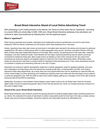 Broad Street Interactive Ahead of Local Online Advertising Trend
With advertising in print media products on the decline, the “future of online news may be „hyperlocal‟,” according
to a recent CNN.com article (May 5,2009: CNN.com). Broad Street Interactive addresses how advertisers can
continue to reach local audiences by following them into the hyperlocal space.

What is ‘hyperlocal’?

When trying to penetrate local markets, advertisers have traditionally turned to local television and print to reach those
audiences. With the internet, advertisers are still trying to reach those audiences but in new ways.

Initially, hyperlocal news sites (also known as local-local or microsites) were devoted to the stories and minutiae of a particular
neighborhood, ZIP code or interest group within a certain geographic area (source: American Journalism Review; AJR.org).
Many of these sites were independent startups or local blogs. More recently, the growing trend is that news sites—television,
newspaper, and other traditional media—have followed suit and begun exploring advertising revenue options previously
overlooked by traditional media sites. Many media chains are beefing up their online ventures for the very reason that
businesses are looking for specific and targeted options to make the most of their advertising dollars. What these media
outlets are discovering is that there is a large market for hyperlocal online advertising and, in fact, online advertising could be
on schedule to outpace print advertising revenues in the next 10 years.

Advertisers are looking for specific demographic audiences in specific geographic areas for targeted marketing, and many
print newspapers are responding to this new demand by revamping web sites, increasing traffic and SEO, and creating
interactive media sales departments. As a result, there are more opportunities than ever for advertisers to make the best use
of their media budget via online advertising and marketing by selecting news and media web sites that target a local audience
or particular geographic area. With the ability to laser-focus media budgets, getting your message in front of the right audience
improves brand lift and ROI for advertisers.

Additionally, according to recent Neilsen Online statistics (www.neilsen-online.com), its Global Index Chart for the active
digital media universe is experiencing growth rates of more than two percent per month, an increase previously unheard of in
the world of digital media.

Ahead of the curve: Broad Street Interactive.

Broad Street Interactive was created to answer the growing demand for building reliable digital media marketing solutions for
our clients. We understand the needs of advertisers to deliver measurable results for their brand. We help our clients achieve
results using sound business strategies, interactive creativity and measurable results at an affordable price.




                                                        ©2009 Broad Street Interactive | Austin, Texas |Charleston, South Carolina
 