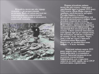 Кількість полеглих від терору 
голодом — це розрахункова 
величина. Вона встановлюється як 
перевищення над нормальною 
смертністю населення в місцевості, 
охопленій голодом. 
Перша кількісна оцінка 
полеглих від голоду з’явилася у 
зарубіжній пресі в серпні 1933 року. 
Тоді газета «Нью-Йорк геральд 
трибюн» опублікувала матеріал 
Ральфа Барнса, в якому 
фігурувала неправдоподібна для 
західної громадськості цифра: один 
мільйон смертей від голоду. 
Конкуруюча з нею газета «Нью- 
Йорк таймс» примусила Дюранті 
прокоментувати інформацію. Той 
змушений був підтвердити факт 
голоду. З його замітки випливало 
(хоч прямо про це не говорилося), 
що кількість загиблих становить 
не менше 2 млн. чоловік. Через 
день в цій же газеті з’явилося 
‘повідомлення Фредеріка 
Берчелла, де називалася нова 
цифра — 4 млн. чоловік. 
Наведені оцінки жертв 1933 
року мають одну спільну рису: 
вони робилися «з пташиного 
льоту». Іноземні журналісти не 
володіли статистичною 
інформацією, але старалися 
донести до своїх країн, що в СРСР 
коїться щось страхітливе. 
 