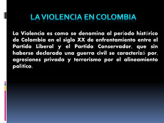 La Violencia es como se denomina al período histórico
de Colombia en el siglo XX de enfrentamiento entre el
Partido Liberal y el Partido Conservador, que sin
haberse declarado una guerra civil se caracterizó por,
agresiones privada y terrorismo por el alineamiento
político.
 