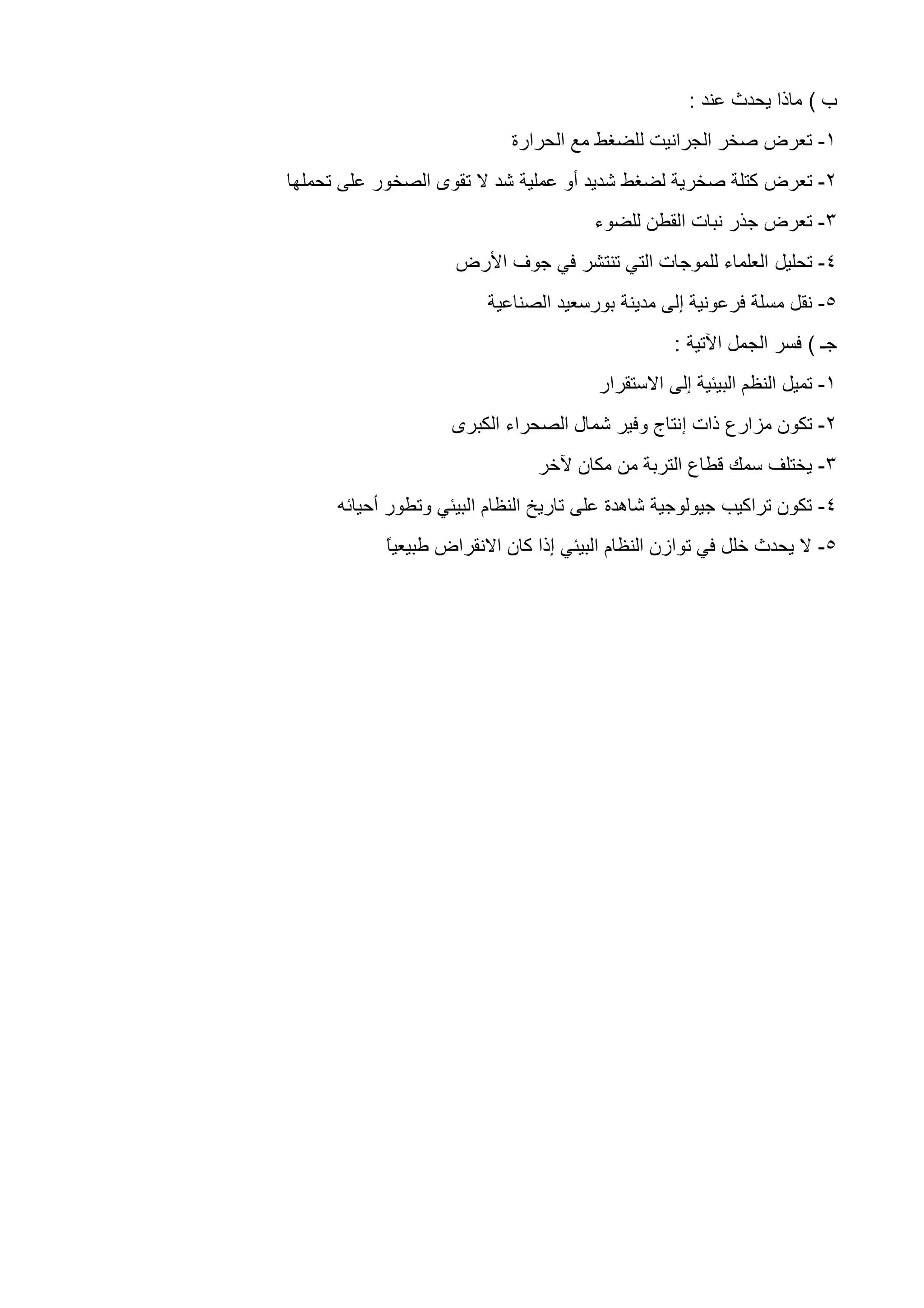 ‫ب‬)‫عند‬ ‫يحدث‬ ‫ماذا‬:
1-‫الحرارة‬ ‫مع‬ ‫للضغط‬ ‫الجرانيت‬ ‫صخر‬ ‫تعرض‬
5-‫كت‬ ‫تعرض‬‫ل‬ ‫صخرية‬ ‫لة‬‫ضغط‬‫عملية‬ ‫أو‬ ‫شديد‬‫شد‬‫على‬ ‫الصخور‬ ‫تقوى‬ ‫ال‬‫تحملها‬
3-‫للضوء‬ ‫القطن‬ ‫نبات‬ ‫جذر‬ ‫تعرض‬
4-‫تحليل‬‫األرض‬ ‫جوف‬ ‫في‬ ‫تنتشر‬ ‫التي‬ ‫للموجات‬ ‫العلماء‬
5-‫بورسعيد‬ ‫مدينة‬ ‫إلى‬ ‫فرعونية‬ ‫مسلة‬ ‫نقل‬‫الصن‬‫اعية‬
‫جـ‬)‫اآلتية‬ ‫الجمل‬ ‫فسر‬:
1-‫االستقرار‬ ‫إلى‬ ‫البيئية‬ ‫النظم‬ ‫تميل‬
5-‫إ‬ ‫ذات‬ ‫مزارع‬ ‫تكون‬‫الك‬ ‫الصحراء‬ ‫شمال‬ ‫وفير‬ ‫نتاج‬‫برى‬
3-‫آلخر‬ ‫مكان‬ ‫من‬ ‫التربة‬ ‫قطاع‬ ‫سمك‬ ‫يختلف‬
4-‫أحيائه‬ ‫وتطور‬ ‫البيئي‬ ‫النظام‬ ‫تاريخ‬ ‫على‬ ‫شاهدة‬ ‫جيولوجية‬ ‫تراكيب‬ ‫تكون‬
5-ً‫ا‬‫طبيعي‬ ‫االنقراض‬ ‫كان‬ ‫إذا‬ ‫البيئي‬ ‫النظام‬ ‫توازن‬ ‫في‬ ‫خلل‬ ‫يحدث‬ ‫ال‬
 