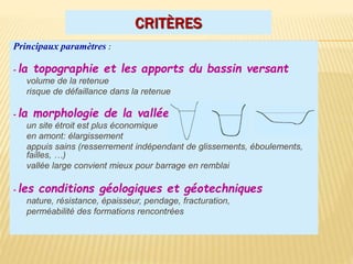 CRITÈRES
Principaux paramètres :
- la topographie et les apports du bassin versant
volume de la retenue
risque de défaillance dans la retenue
- la morphologie de la vallée
un site étroit est plus économique
en amont: élargissement
appuis sains (resserrement indépendant de glissements, éboulements,
failles, …)
vallée large convient mieux pour barrage en remblai
- les conditions géologiques et géotechniques
nature, résistance, épaisseur, pendage, fracturation,
perméabilité des formations rencontrées
 