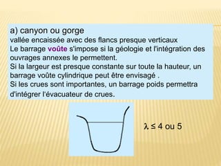 a) canyon ou gorge
vallée encaissée avec des flancs presque verticaux
Le barrage voûte s'impose si la géologie et l'intégration des
ouvrages annexes le permettent.
Si la largeur est presque constante sur toute la hauteur, un
barrage voûte cylindrique peut être envisagé .
Si les crues sont importantes, un barrage poids permettra
d'intégrer l‘évacuateur de crues.
l ≤ 4 ou 5
 