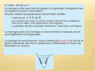 b) vallée étroite en V
Le barrage voûte peut être envisager si la géologie l'intégration des
ouvrages annexes le permettent.
D'autre critères topographiques doivent être vérifiés :
▫ L’élancement l ≤ 5 ou 6.
▫ Les courbes de niveau du rocher d'appui doivent être parallèles à
l'axe de la vallée, voire légèrement convergentes,
▫ La géologie doit être adéquate (résistance, fracturation, pendages).
Le barrage-poids et le barrage en enrochement à masque amont
sont également envisageables.
Le barrage en enrochement noyau central est proscrit, du fait de la
pente importante des flancs (tassements différentiels et risque de
fissuration du noyau).
 