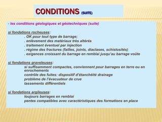 CONDITIONS (SUITE)
- les conditions géologiques et géotechniques (suite)
si fondations rocheuses:
. OK pour tout type de barrage;
. enlèvement des matériaux très altérés
. traitement éventuel par injection
. régime des fractures (failles, joints, diaclases, schistosités)
. exigences croissant du barrage en remblai jusqu’au barrage voûte
si fondations graveleuses:
si suffisamment compactes, conviennent pour barrages en terre ou en
enrochements
contrôle des fuites: dispositif d’étanchéité drainage
problème de l’évacuateur de crue
tassements différentiels
si fondations argileuses:
toujours barrages en remblai
pentes compatibles avec caractéristiques des formations en place
 