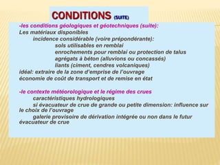CONDITIONS (SUITE)
-les conditions géologiques et géotechniques (suite):
Les matériaux disponibles
incidence considérable (voire prépondérante):
sols utilisables en remblai
enrochements pour remblai ou protection de talus
agrégats à béton (alluvions ou concassés)
liants (ciment, cendres volcaniques)
idéal: extraire de la zone d’emprise de l’ouvrage
économie de coût de transport et de remise en état
-le contexte météorologique et le régime des crues
caractéristiques hydrologiques
si évacuateur de crue de grande ou petite dimension: influence sur
le choix de l’ouvrage
galerie provisoire de dérivation intégrée ou non dans le futur
évacuateur de crue
 