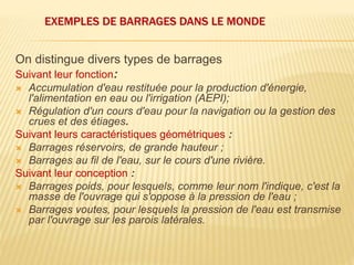 EXEMPLES DE BARRAGES DANS LE MONDE
On distingue divers types de barrages
Suivant leur fonction:
 Accumulation d'eau restituée pour la production d'énergie,
l'alimentation en eau ou l'irrigation (AEPI);
 Régulation d'un cours d'eau pour la navigation ou la gestion des
crues et des étiages.
Suivant leurs caractéristiques géométriques :
 Barrages réservoirs, de grande hauteur ;
 Barrages au fil de l'eau, sur le cours d'une rivière.
Suivant leur conception :
 Barrages poids, pour lesquels, comme leur nom l'indique, c'est la
masse de l'ouvrage qui s'oppose à la pression de l'eau ;
 Barrages voutes, pour lesquels la pression de l'eau est transmise
par l'ouvrage sur les parois latérales.
 