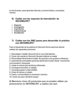 en los jóvenes, para aprender idiomas y conocerideas y conceptos
nuevos.
6) Cuáles son los espacios de interrelación de
SECONDLIFE?
 Negocios
 Investigación
 Capacitación
 Entretenimiento
 Socialización
7) Cuáles son los DIEZ pasos para desarrollar la práctica
con SECONDLIFE?
Para el desarrollo de la práctica en Second Life los alumnos debían
realizar los siguientes procesos:
1. Descargare instalar Second Life en sus ordenadores
2. Crear una cuenta en Second Life para obtenersu avatar
3. Personalizar libremente el avatar de acuerdo a sus gustos e intereses
4. Aprenderlas principales opciones dentro del mundo virtual: movimiento,
comunicación, búsqueda
5. Visitar al menos diez territorios diferentes
6. Conseguirencontrar un trabajo
7. Conseguirganar Linden Dollars
8. Crear al menos un objeto
9. Crear y comercializar un producto o servicio
10. Crear una isla o territorio propio
8) Menciona cinco (5) productos que se puedan utilizar y/o
promocionar en SECONDLIFE y explica por qué.
 