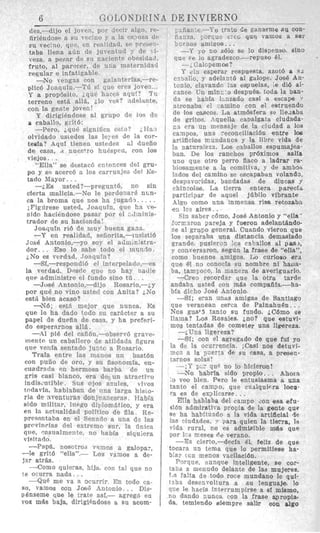 a caballo, giit6:
ique signlfica esto7 LIIal
olvidado usLedes las le!es de cop-
tesfa? Aqul tienen ustedes ~1 duefio
de casa, ~ nueE+ro hu6spea, con los
viejos. .
“Ella” se destac6 entnnces del gru-
po y SR acercb a 10s cbrruajes del Ks-
tado Mayor.. .
--LEs usted?-Pregunt6, no sin
cterta ma1icia.-No le perdonark n m -
ca la broma que nos ha juqarl
i Figuresc‘ usted, Joaguin, que
nido haciendose pasar por el Ainiqis-
trador de su hacianda!
JoatjuIn ri6 de rauy buena gam.
-Y en realidad, sefiorita,-I:l!:idti6
Jose Antonio,-yo soy el adImn;Stra-
dor. . . ~Esolo sabe todo MIrni~n:lo.
iNo ee wrdad, Joaguin?
-Si,-respondi6 el interpelado,--es
la verdad. Di‘stlr que no hay ndtlie
qi!e administre el fundo sino tu.
-Jose Antonio,-di jo Rosario,--; y
por qu6 no vino usted con Anita? i N o
est&bien acaso?
y N 6 ; est5 mejor que nunca. E:s
que le ha dado fodo R U carActer a ~ 1 1
payel de duefia de casa, y ha prefpri-
.
de gritos. -?quella camlgata ciudada-
ci era un mensaje de la ciudad a 10s
campos. una xconciliacibn entre 106
artificios rrundanos y la libre vida de
la naturalezi. Los csballos espumajea-
ban. De 10s ranchos prdximos aalla
uno que otro perro flaco a ladrar ra-
biosamente a la comitiva, y de ambos
lados del camino se escapaban volsad3,
despavoridas, bandadas de diucas p
chincolw. La tierpa enters p arecfd
participar de aquel jfibilo vibrante
Algo como una inmensa rim retombn
en ICs sires..
Sin saber cbmo, Jois.5 Antonio y “ella ’
forxiron pareja y fueron adelantando-
c?e a1 gruipo general. Cuando vieron gue
10s sepiarsba una distaincia demaisiado
grande, pusierji !cs csFallos a1 pas,,
y conversaron, segdn la frme de “ella”,
como buenos amigos. Lo curioso era
que 61 no conocla su nombre ni haiia-
ba, tampoco, la manera de averiguarlo.
-Cseo recordar que la otra tarde
andaba usted con mas compafifa,--ha-
bfa dicho Jose Antonio.
-Si; eyan unas amigas de Santiago
que veranean cerca de PainahuBn.. .
NOS gusts tanto Su fundo. jC6mo se
llama? LoS Rosalles, jno? que estuvi-
rnentc un caballero de atildada figura
que verila sentado j u n k a Rosario.
Trafa entre las manos un bast6n
con pufio de oro, y su fisonomia, en-
cuadr2tla r n hermosa barba de un
grls casi blanco, era de un atractivo
indis,uriblc. Sits ojos a.sules, vivos
t d a v f a . hablaban de iina larga hisLo-
ria de xventuras donj11mesras. lJab;a
side militar. 111rgo diiJorn5tic0, y era
m s e n t a b a en el Senado a una de las
prcvincias dql extremo sur, la finica
qlle, qneualmente, no habia siquiera
visitado.
--Papt&? nosotrod V w n o I s a galopa:,
grit6 ‘‘ella’’.-- LOS vamos a de-
jar atrks.
-Corn0 quieras, hija, con tal que no
te ocurra nada
--Que me va 8 acurrir. En todo ea-
80, vamols oon JoaG Antonio.. . Dis-
Penserne qu’e le mite asi,- agreg6 en
VOX mias baja, dirigiendase a su acorn-
el’ 13 wtlmlidad POlftiCO de fila Re-
-Si; con el agregado de que fuf yo
la de la ocurrencia. iiCasi nos detuvi-
F G ~ a la p’certa de cam, a premen-
tarEoS
-,I’ FZ que no lo hiciercrn!
-No habrla sido pnolpio. . . Ahoia
~o veo bien, Pero le entusiasma a una
tanto el campo, que cualquicra locu-
ra es de explicarse . ,
@lla hablaba del campo don esa efu-
$isn admiratira propia de la gente que
ias ciudades. .., Para quien la tierra, la
vida rural, no es admuible mias que
por 1Cs EeSes ed vbrano.
---I% ciPrto,-decla 61, feliz de que
tolcara un tema que 10 permitiese ha.
blar cGn menos vacilacibn.
Porque, eunqua inteligente, se cor-
t a m a menudo delante de las mujeres.
La Palta de todo roce mundano le qui-
t3ba desenvolturn a s u lenguaje, lo
que le hacfa interrumpirse a si mismo,
no dando nunca con la frase apropia-
da, temiendo Riempre salir ~ O Qalga
ge ha habituaao la vida arti,ficial de
 