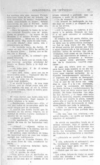 DE * TK~IERSO 97
Lo curioso era que, aunque Fermir:
estu+qese lejos de ser un Adonis, la
olra hermana, la niencr, despechada
habia abandonado el hogar. Estaba
convencida de que si Fermir: habia
comei17ado a frecucntar la casa, erc
por a l l % .. .
da-termin6 Joaquin-que se anun-
ciaba en grand? . . La mayor de lac
Norales, y el mismo Fermin, and<+,
desesperados. . . Estas son las novoda-
des de cerca. Hay otras de m8s lejos..
-iDe d6nde?-dijo Anita, con e
pensamiento en Felix.
-He recihido carta de Javier. E'
vapor en que vipne FBlix ha salido ya
tle Busnos Aires. . . Carlos, que se ha
bia ido a Europa.. .
-i,4?onI6, a1 fin, la cabeza?-pre-
eunt6 Graciela. c
--TLIVO un duelo con un conde ruso
por reyertas surqidas alrededor de'
tnpete en Monte Carlo, y lo dej6 ma
herido. . .
-Ah, niiio loco. Y de el mismo
i q u " dicp paps?
--Que est5 bien, pero que no se
acostnmbra solo. . . Cualquier dla lle-
pa por a q d a Ilev8rsela.
-SP va otra vel la Golondrina-
r-?-,a6Jose Axtonio.
Y PO sinti6 inTradidr de una vaga
: ~ + 7 7 ? ,oue SD dTsip6 como una nie
1 ciiando vi6 que, a1 oir la l i l t i m ~
1 - n r?. Jwquin, Chela s? habia pues
--Est0 ha aguado la fiesta de la bo
' a rciisativa. .. .
E! lTieSodoctor, que hph12 sido invi-
tado esaecislmente, lleg6 cuando :-.
todos estaban a la mesa.
--Excilsenme, excBsen.me-dijo, a'
vnr que todos se pIenaraban para ha
cerle rar-os par su tardanza.
lied que habia tenido que in.
en un SUC-SU trAgico, en SI
*
mi.ertn d2 un suic'
-&Qui& s3 mat6?
--Tn muchacho, hijo del adminis
tredor d* una de 1as haciendas veci
nas.
.- dijeron varias vc
do a la alarxh que CG-
menzci a agitnr sus espiritus.
El m(.dico, algo extraflaio de tama-
iia inquietud ante un cas0 tan vulgar,
agrpg6 con indiferencia
- p ,reo que s i lllmiba Ceraro Ert
1.n niczo I l x a c?e .rid%,estudiante to-
da%ia . .
dc- le c=ipi-run deta!!es: hora,
. T o cci.ocisn urtedas?
- :$, si vi:cho, de vizta.
a17t w c d eutes.
1 7 -e q ~e el. muchacho es-
orrillido rscribi6 un?
-ndn c,ue sn m a W z de si1
*
propia voluntad y pidiendo que no
culpsran a iiadie de sn muerte.
-La de siempre.
-Se levant6 de madrugada, se ten-
di6 bajo un sauce y se diepar6 un ti-
ro en las sienes.
--,Horror'
-$lli la haliaron, ya cadhver, 7 a n -
sawn B la policia. Despu6s me t w 6
ir a mi para extender el certificad:,
reEpectivo.
El tr8sico fin del poeta rdstico, que
ponIa nn dpsenlace tan inesperado .I.
su idilio con la aristccr8tica SantiagUi-
ni, fu6 la nota triste del dia. Todos
~e dieron cuenta del prweso que llevj
a aquel deseracisdo a 10s extremo8 d.?l
giiicidio: lector de novelas, tipo ultra-
.nnlsntico, ley6 acaso on 10s aiarios la
,inticia del matrimonio de Kahern. 0 *--
mcCfat3mente, invocnndo a Werther
n a, tanto8 otros glariosos snxr*-
dss do la literatnra, resolVi6 rlimi-
name. ...
~1 ceso era triste, pcro no como
para hacer mala sombra en un dIa tsrl
li-rmo?o. El doctor derramb aobrp 11.
n:esx una3 mantas narigadss de s,i
filosoffa bonachonamente optimista, .T
e! espectro del Euicida 88 desvanecii
en la claridad radiante del mediodis,
r7u-e el olor de las flores que JTVV%
dlan 1% casa. Y a la 1x-8. convenida,
E? inici6 la ceremonia del bautizo.
Ida fiesta, lntima y verdaderamente fa-
miliar, tuvo un Bxito mayor que el es-
perado. No hubo discursos (no esta-
bz don Javier), J el rasqo mfis bello
fuB el de Graciela, cuando, arrancando
el lierzo que cubria la placa, rompid
sobre ella e1 cuello de una botella de
champaiia y file derramando el espu-
moso liquid0 por toda la mkquina.
-Bien to mereces este premio-
le deck-porquc te has portado muy
bien,
-En una casa tan rristiana,--ob-
serv6 .Joaquln,-no podia ser mora ni
siquiera el autom6vil .
Se sirvid un magnifico lcnch en el
mismo carruaje, bajo e1 garage qnc.
JosC Antonio liabfa hcrho adornar con
banderas y guirnaldas. y a1 raer 'a
tarde, 10s huespedes, con excepridn
de Graciela, se prrpararon a marchar-
se .
-LGrariela S P qiisc!a?--di~o Rosa-
rio.
Y ella, sefialando e1 autombvil, qup
ib& totalmente orupado, replic6.
-No hay lugar para mi M e irkn
a dejrr m2s tarde.. .
-HabrB que ver aso-cwlnm6 Joa-
q u l n .
1,os niiios, felices de viajar en aqucl
roche tan extraiio y tan ligero, pal-
rnotanbnn y qritaban
 