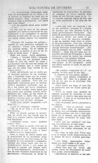 GOLONDRINA UE INVIERNO 13
_ _ __ ___-_I_-
-Vn desencantado intelectual, sefio-
sita, tin desengafiado de 10s libros y de
1p ciencia, un sediento de ideal que no
puede aceptar ideal ninguno porque
ninguno lFega a satislacerle. i v e usted
qu6 w a s raras?
,No ha querido usted, pues, nuhca?
- i Y O ?
Lo dijo con un tono de tan sincero
asombro yse Anita se conveneid de que,
realmente, a su compaiiero le parecla
aSsurda la sola idea de que se creyera
que habla estado alguna vez enamora-
do,
-Siempre ful enemigo del pololeo,-
explic6 dI,-por instintiva repulsi6n de
mi carhter . Nunca t u w preferencia
por ninguna amiga. No he sabido ja-
ni&slo que es querer, lo que en las no-
vclas se llama amor. Y ahora. ..
Hubo una pausa. Anita aguardaba.
-Ahora - termin6 FBlix-desearh
aniar. iDebe ser tan hermoso desdo-
blarse en atro ser, sentir de veras y
hundsmente tcdo eso que nos pintan 10s
autores! CrBame, que a veces pienso
que soy un alma vieja metida en un
cilerpo joucn. .
Cnllt, advirtiendo que so metla por
PI delicado sender0 de las confiden-
cias p temiendo acaso que su compa-
fierc juzgara hijas de estudiada afec-
taciLn tales galabras Pero ella era
demasiado campcsina para no estimar
sinccra seniejsnle confesibn, que Ba-
Ha a 10s Iabios del joven estudiants
con i i n ardor cordial. Anita pens6 que
era ciorto qne existian ciertas enfer-
rnedi.de de1 alma, de las cuales al-
S O hzhia oido y leido ella, sin que
pudic 1-a tomarlo inuy en serio: Felix
rleberfa sei- n n o de esus nferinos.
--iNo cree usted?--preguntB.-;No
tiene fi.?
-;La fi. rcli~iosa?--replic6.
-Si. la fE en Cios y en su Divina
Proic'ci:cia
Filix 110 sourib, porque la sinceri-
dad de Anita era tan honda que la
miis IC- c sonrisa liabiia cquivalido a
una blasfemia.
-iQuisiera creer, COXID quisiera
3 mir'--cljjo.
-KO 58 cbmo ~e p w d e vivir con el
xlma c?nipictamcnte vacfa-cornent6
~ l l ~ . - - A l ~ n ~P( clue 10 cioo a uateri
r r e r t l a d n ~ ~ m e ~ t cdesgraciado.
Pero en l u m r de sentir temor por
la proxiinidad de un incr6dulo, corn0
se lo ilnsiau?.ran lw Tlerrnsnas, so vi6
invadjds d c una profunda y compasiva
ternura por aquel mozo que ora in-
dudablcnirnte b u m 0 y C,iue acaso RO
merecia el castigo que pesaba sobre
51. E hmcdiatamecte, obedeciendo a
uno de PSOS inlpulsos repentinos de las
lsturaleeas vehementes, se form6 la
resoluctdn de convertirlo, de salvarlo,
de empagar de nuevo aguella alma
grida en 10s divinos jugos de la PB.
Le parerfa empresa digna de ella, que
se verla enaltecida a 10s olos del Se-
iior .
-iPor que todo me inqdipta p n%=
da me satisface? pensaba 61.-CoiioLt-
co muchos que han perdido la fE, y
estsn perfectamente tranquilos. Hay
niiles de personas que no slenten anior,
ni siquiera afecto por nadie ni por
nada, y viven sin mayore9 cuidados
-4 ml, en carnbio, todo tiene el pruri-
to de preocuparme. iPor qu8, durante
la trilla, he recordado mi iniciacidn en
ciertss doctriiias humanitarias? iPor
que he pensado que no deb1 abando.
narlns?. .. Haco do6 mil afios que Je
sucristo predicd su Evangelio y siguen
habiendo sobre la tierra Ias misinas
injusticins y 10s rnisinos dolores.
-iEs ciprto entonces Que 10s estu-
dios quitan la f6?-pregunt6 Anita
que liabca seguido el curso de sus pen-
snniienlos.
-Es yosible,--respondib 61.-Y en
carnbio, es b i m poco lo que dan. ..
Y, despu6s de una pausa, agreg6:
-l'ero, ; q ~ 6pBsimo compaTiero le
ha tocado, eh? iQu4 va a pensar u8-
led de nil, que no sci convergar mas
que filosoflasl
-Poco honor nw hace, si Cree que
yo preftriria que me djjese usted gn-
Imtnrlas,
---€'UPS es usted muy distinta de
cuantas mujeres he conocido, lo cual
constitilye w motivo m8s para que yo
la admire. Y esto no es incurrir en el
desliz de galantearla.
--Cas; ~n Dezabs usted a parecerse a
10s d?niAs. . .
('allaron Pero el siIencio entre
olloa no ten17 nada de embarazoso.
SP dijera 'iuc Lonversaban nientalnien-
Cc Ambos sabian que uno y otro pen-
sabin en lo misnio, qne su imag:na-
ci6n g;lrab:t alredsdor de unas mis-
mas ideas
-iPor qu8 tan callados?-les dijo
itiia voz femenina, a1 lado suyo.
Era Graciela que, junto con Jose
Antonio, les hablan alcamado de un
Palope
-1,s culpa es nifa-dijo FGIix-aue
ni en el canipn puedo desprenderme de
la manfa de P a w - nniilisis psicol6gi-
COS
-,_411 Fdlix, incorregible Felix!
Estop por darle razda a mi papa. , .
-i.POr qu61-pregunt6 Anita.
--Pap% dice que, del tercer a60
xrrtba, todos 10s estudiantes de medi-
( h a andam destornillados.
-Quit&ndole lo absoluto I; e a &fir-
 