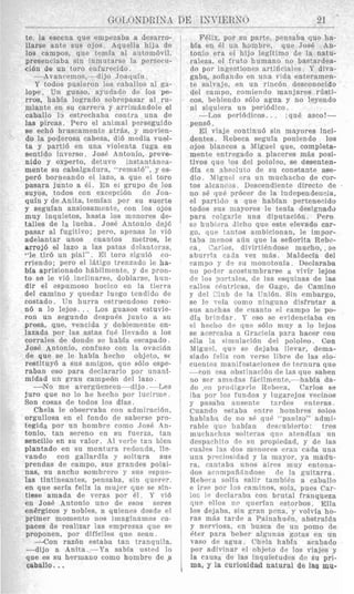 te, la escena que empezaba a desarro- I
llarse ante sus ojos Aquella hija de
10s campos, que teniia a1 aiitomBvi1,
presenciaba sin inmutarsr la pereecn-
ci6n de un toro enfurecido.
-Avancemoq,- dijo Joaqnfn.
Y todos pusieroii 10s raballos nl ga-
lope. U n guaso, ayudado de 10s pe-
rrols, habia logrado sobrepasw al ru-
miante en su carrera y arrimsndole el
caballo lo estrechaba contra una de
las pircas. Pero el animal perseguido
se ech6 bruscamente atras, y movien-
do la poderosa cabeza, di6 media vual-
ta y partid en una violenta ruga en
sentido inverso. Jose Antonio, preve-
nido y experto, detuvo instantknea-
mente su cabalgadura, “rematb”, y es-
per6 borneando el lazo, a que el tor0
pasara junto a el. En el grupo de 10s
suyos, todos con excepci6n de Joa-
quin y de Anita, temian por su suerte
y seguian ansiosamente, con 10s OJOS
muy inquietos, hasta 10s menores de-
talles de la lucha. Jose Antonio dej6
pasar a1 fugitivo; pero, apcnas lo vi6
adelantar unos cuantos metros, IC
arrojd a1 lazo a las patas dAantzras,
“le tird un pial”. El tor0 sigui6 co-
rriendo; ppro el 1Btigo trenzado le ha-
bfa aprisionado h8bilmente, y de pron-
to se le vi6 inclinarse, dobIars0, hiin-
dir el aspumoso hocico en la tierra
del camino y quedar luego tendidm de
rostado. Un hurra estruendoso reqo-
n6 a lo lejos. . . Los guasos estuvie-
ron un segundo despi1i.s junto a 811
pres&, que, vencida y doblemrnte en-
lazada por las astas fui. llevado a 10s
corrales de donde se habia escapado.
Jos6 Antonio, confuso con la ovacibn
de que se le habia herho objeto, s f
restituy6 a sus amigos, quc s610 espe-
raban eso para drclararlo por unani-
midad un pran campe6n del lazo.
-No me arergn2ncen-dijo .- Les
juro que no lo he hccho por iiicirmr.
Son rosa8 de todos 10s dias.
Chela le observaba con admiracibn,
orgullosa en el iondo d e sabersc pro-
tegida por un hombre como Jose 4n-
tonio, tan sereno en SLI fnerza, tan
sencillo en si1 valor. A41verle tan bicn
plantado en sii montura redonda, lie-
vando con gallardfa y soltura SUR
prendas de campo, siis grandes polai-
nas, su ancho sombrero y siis espnc-
las tintineantes, pensabs, sin qurrer,
en que seria feliz la mujcr qne se sin-
tiese amada de veras por 61. Y vi6
en Jos6 Antonio uno de esos seres
energicos y nobles, a quienes desde el
primer momento nos imaginamos ca-
pacas de realizar las empresas que s~
proponen, por dificiles que seaii .
-Con razdn estaba tan tranqiiila.
-dijo a Anita.-Ya sabla usted lo
que es su hermano coni0 hsmbre dc .a
caballo. ..
FBlix, por su parte, peiisaba que Iia-
bia en 151 u n hombre, que Jose An-
tonio era el hijo legitim0 de la natu-
raleza, el fnito humzno no bastardea-
do por ingestiones artifirrali’s I‘ diva-
gaba, sofiando en una vida enteramen-
te s:ilva je, en un rinrBn tlesconocido
del campo, comiendo manjares rfisti-
cos, bebieiido s610 agua y no Ieyendo
ni siquiera 1111 peri6dico.
-1,os pPri6dicos. . ,qu6 asco!-
pensd.
El viaje continu6 sin mayores inci-
dentes. Rebeca seguia poniendo 10s
ojos blancos a Miguel que, completa-
mente entregado a placeres m5s posi-
tivos que 10s del pololeo, se desenten-
dfa cn abs)luto de su constante alse-
dio. 41iguel era un muchacho de cor-
tos alcancas Descendiente directo de
no SB que prbcdr de la independensia,
el partido a que habian pertenecido
todos sus mayores le tenia designado
para colqarle una diputaci6n. Pero
SG hitbi?ra Acho que este elevado car-
$ 0 , que tantos anibicionan, le impor-
taba menos adn que la seiiorita Rebe-
ca. Cnrios, divirtibndose mucho, ,se
aburrfa cada vez m&s. Maldecia del
campo y de su monotonia. Declaraba
no poder acostumbrarse a vivir lejos
de 10s pxtxles, de las esquinas de les
calles ebntricas, de Gage, de Camino
y del Zluh de la TJniBn. Sin embargo,
se le veia w m o ninguno disfrutar a
sns anchas de cnanto e1 campo le po-
dia biinrlxr. Y eso se evidenciaba en
rl hc-tho dc qiic s610 niny a lo lcjos
se acwraba a Graciela para hacer con
olla la simnlaci6n de1 pololeo. Con
Migurl, que se dejaba llevar, dema-
siado feliz con verse libre de las elo-
clientc9 nian1f ~ stariones dr tern 11ra que
-con csa obstinaci6n d e las que saben
no ser arnadls f;icilmente,--habia da-
do ,(’n prodigorle Itebpra, Carlos se
iba por 10s fnndos y lngarejos verinos
y pasaba nnsente tnrdes rnteras.
Cuando rsiaba entre hombres solos
hablnba de no si. qub “panizo” ndnii-
rablc que lrabian descubierto: trrs
murharhns Tolteras q1i.q ntendian iin
drspanliito 4c sn propiedad, y d r las
wales Ins dos inmores e r m cada una
una p i 4 o s i d a d y la mayor, ya madn-
ra, cnntnba nnos aires muy rntona-
dos ~tconipafifindosr d e la guitarra,
Rebeta solin wlir tambiEn a caballo
e 1rs0 por 13s caminos, sola, piles Cxr-
los le declaraba con brutal franqueza
qne ellos no querian estorbos. Ella
10s dejaba, sin gran pcna, y volvia ho-
rns mAs tarde a Painahuh, abstraida
y nerviosa, en busca de un porno de
Bter para beber algunas gotas en un
vas0 de agua Chela habia acabado
por adivinar PI objeto dr 10s viajrs y
la cxusa de las inquietudes dc su pri-
ma, y la curiosidad natural de lag mu-
 