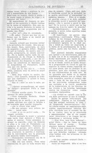 c;orhxxmA.. .. .. ~. ..
tantas veces: labrar y sembrar la tis-
rra y snstentarse de sus frut,os. . .
Pero todo en cornfin, d e s d ? el arado y
la yunta hasta el graiio de trigo y el
cobertor del lccho.
El mayordomo de Joxqiiin se pre-
sent6 en ese momento y, dando vueitas
en la mano a1 sombrero, diJo que es-
L : l h a. la puerta Eiidocia, la riiiijer ( l p
un inquilino, que pregnntaba por el
patrdn don F6lis.
--.iPor mi? -dijo 61, extraliado.
---Si, sefior. Parece qua hay u n en-
fermo que lo busca a si1 nierc6 pa
que le de remedios. . .
--;Ah!
Joaquin orden6 que hicleran entrar
a la portadora del recado, Era una go-
bre mujer, flaca, esmirriada, de cara
de angustia y palabra diflcil. Esplic6
de que se trataba. Su niarlre, una vie-
jecita octogcnaria, se estaba. murien-
do. No le habfa,n hecho natla 10s ine-
dicamentos de fia Chepn la Mofiuda,
que la estaba :tsist,iendo, y por Ias ni-
fias Noralas del despacho sc sabia quc
entre 10s caballeros de Santia.go, cine
se hospcdaban en Painnhu(.n, hahl:-L
uno que era doct.oi,. . I .
---Ray que ir, hay que ir. . .---decfa
FPlix, tomando inuy en serio sii papel
de medico.
--Est& inuy viejita t,u madrc, Eii-
docia,-dj jo Joaquin, despuks de orde-
nar que ensillasen---y quiz& In hay?,
llcgado si1 hora.. .
-Eso el >'ziior no nids lo sabe, pa-
tr6n.
--;Qniere acoinparlPrme, mi qrieri-
do amigo?---pregnnt,O F61ix a JosB
Antonio.
-Tendr& mucho gusto. P o soy ba-
qiiemo tlc estos campos.
-Vete tranquila, Enrlocia. Aliora
misino va cl doctor.. .
Eudocia no se movfa. y en sn gesto
dejaba adivinnr quc slgo le faltaba a
su comisi6n para qaedar tranquila.
-i,Se le ofrece nlgo mAs?
--Ws qne estanio.. mny pobres. pa-
tr6n. . . listed sabe.
_- ;.&]I! si yo no pe.1irtl nacln. . . No
iqngari cuidado.
Parti6 coritenta la mujnr y minut,os
m&s tarde dosP Antonjo y Tl'i.lix se-
gutan el caniino. Como pensahan re-
gresar en seg;uids,---al~:o les llamaha
a ellos a la e m + de Painahuen-no
ciiidaron de despedjrse. Pusieron 10s
caballos a1 galope; Dcro pronto, de-
seosos de coniunicarsc SUB pensamjen-
;os, awrtaron la niarcha y continua.-
ron la conversacjdn que In presencia
de Euciocia habta interrumpido.
---Sumamente interesante eso de la
colonia,-dijo Jos6 Antonio.
-Eso era una locura, Pera estoy
convencido de que en toda locura hxy
1)E INVI'ERNO 25
I algo de sensato. Claro est& que, dada
la condici6n actual de la sociedad, no
1 se podria establecor el comunisino en
, nuestros campos . . Pero si, s3 pnede,
mi querido am -20, y sz debs mejorar
~ la sitnac16n ~ n o r a ly material del cam-
pesino ;,No 1,. paiere a ust?d lo nix+
I mo? No le r i r ~ c ca uslcd quc en 10s
l
campos no d ,b-.iia rxistir la rniseria?
--Indiidablemente,- asentia Jose
l Antonio, a qnien todas aquellas rosa?,
le sabfan nuevo.
I -El inquilinaje me parece algo
anacr6nico.-continuabs FBlix,-algo
1 indigno de 10s tiempos modernos. Es
I un r6gimen que perpetda de hecho la
1 servidumbre Bgraria de la edad me-
, dia y debiB en Chile ser suprimido a
la fecha de Ia proclamacide de la Re-
1 pdblica, junto con 10s titulo, nobilia-
I rios.
I JOSE Antonio buscaba argunientos
~ que oponer a su intsrlocutor, pero sei-
lo daba con el de la costumbre, e1 del
1 hrcho sancionado par siglos cIe p r h -
1 tica inveterada. 131, piadoso y justicie-
ro en el Pondo, nunra se Iixbla defeni-
do a preguntarso rn virtud de que ley
1 superior la tierra estabx repartrda en-
1 tre unos poeos, que no siempre la ex-
plotaban, pero que recibian lo inejor
de sus rendimientos de cad& aiio. El
no ignoraba que habia en la capital
1 muchisirnos sellores que se daban una
I vida magnffica, grarias a1 trabajo obs-
1 euro y rudo de 10s qup en e1 fondo
de las provincias consagraban todas
811s energfas a la tierra. pendientes
de la fernperatura, de 10s iasectos. de
~ 10s vieritos y las heladas, batallando
contra 10s elenientos como contra
enemigow iniplacables.
1 --.La verdad ps-penSB-que la ?e-
rra drhe pertmecer a1 que la trabaja.
Ttuido de galope intermmpid siis
1 reflewones. Alguien se IPS acercaba.
I,os dos amigos volvieron la vista y.
oh incsperado desrubrimiento!-C'h
la y Anita venian en seguimiento suyo.
Ambos experimentwon id6ntica ale-
grfa, sintiendo que el rorazdn les da-
ha un vuelco; pero no se atreviero:i
a espontanearso. Eso si, sin consul-
tarse, detuvieron a un tiempo las ra-
balgaduras y volvieron brida.
--,hIuy bien, muy bien, sefiorcs!-
grit6 Chela.-Esc s r llama en buen
chileno sacar el ruerpo. . . Fodrian
I siquiera haberse despedido,
Felix y 3os6 Antonio se disrulparon
I con lo urgent" de1 viaje y la prontitnd
I con que dcberian regresar Adernhs,
1 ellas habian sido las primeras on de-
jarlos solos. . .
-No hay escusa-argugb Chela. -
;Verdad, Anita?
, Anita no respondid. Ella ni en bro-
'
 