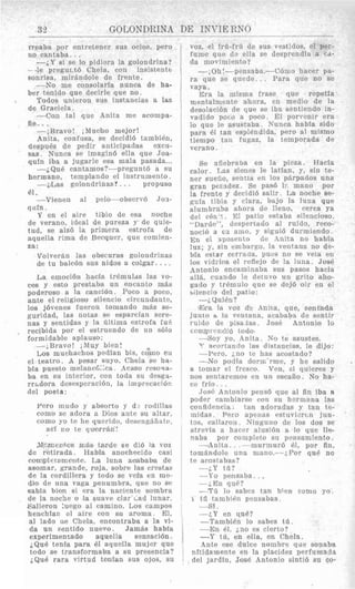 3% GOLONDlZINA DE TNT'TE RNO
rreaba por entrptener sus ocios, per0
no eantaba. . .
-2,Y si sr lo pidiera la golondrina?
- -le pregmt6 Chela, con insistentc-
sonrisa, mir5.ndole de frente.
-No me consolaria nunca de ha-
ber tenido que decirle que no.
Todos unieron sus instancias a las
de Graciela.
-Con tal que Anita me aconipa-
tie.. .
-,Bravo! ;Mucho niejor!
Anita, confusa, se decidid tambiBn,
despuBs de pedir anticipadas excu-
sas. Nunca se imagin6 ella que Joa-
quln iba a jugarle esa mala pasada...
-iQu6 cantarnos?-preguntb a su
hermano, templando el instruniento .
--&as golondrinasl . . . propuso
61.
-Vienen a1 pclo-observh 502-
(Inln .
Y en el aire tibio de esa noche
de verano, ideal de pureza y de quie-
tud, se alz6 la primera estrofa de
aquella rima de Becquer, que comien-
za :
Volver&n las obscuras golondrinas
(le tu balc6n sus nidos a colgar. ...
La emoci6n hacia tr6ninlas las vo-
ces y est0 prestaba un encanto mas
poderoso a la cancibn. Poco a poco,
ante el religioso sjlencio circundante,
10s j6venes fueron tomando m&s se-
guridad, las notas SP esparcian sere-
nas y sentidas y la dltima estrofa fu;
recibida por el estruendo de un s610
formidable aplauso:
--;Bravo! ,hPuy birn!
1,os muchaclios pedian his, cGmo en
el teatro. A pesar suyo, Chela se ha-
bia puesto mehnC6:ka. Acaso reso~ia-
ba en su interior, con toda su desga-
rrbdora desesperaci6n, la irnprec~ac16n
del poeta:
Per0 mudo y absorto y d3 rotlillas
como se adora x Dios ante SI] altar,
como yo te he querido, desengkfiatc,
asi no te qulesrrin!
>IIjcmenlttca mSis tairde se di6 la voz
de retirada. Wabia anochecido casi
coi~(p~1elaaneintte.La luna aciababia dc
asomar, grande, roja, sobre las crestas
de la cordillera y todo se vela en me-
dio de una vaga penumbra, que no se
sabfa hien si era In nacirnte sombra
de la noclie o la suave clar'cad lunar.
Salierou :uego a1 caniino. Los campos
henchfac el aire con su aroma. El,
a1 lado ne Chela, encontraba a la vi-
da un Fentido nuevo. Jamas habfa
experimentado aquella sensaci6n.
. O n 6 tpnia narn 61 nniiplln miiipr ~ I I P
voz, el frti-frli de sus vestidos, el per-
fume que (1s ella se desprendia a cd-
da niovimiento?
-;Oh:-pensaba.-C6iiio hacer pa-
ra que se qiiede.. . Para que no se
vaya.
14;ra la inisma frase que repetfa
nientalniente aliora, en meclio de la
desolaci6n de que se iha sentiendo in-
vadido pcco a poco. IC1 porvenlr era
lo que le asustaba. Sunca habia sido
para 61 tan esplBndida, per0 a1 niismo
tienipo tali fugaz, la temporada de
verano.
Se afiehraba en la pi
calor. TAS sienes le latial
ner sueiio, sentia en 10s phrpados una
gran pc.:sdez. Se pas6 I?. mano por
la frente y decidi6 salir. lAanoche se-
guia tibia y clam, bajo la luna que
alumbraba aiiora de Ileno, cerca ya
del c6n':. 8 1 patio estaha silencioso.
"Dardo", desperrado a1 ruido, reco-
nociij a FU amo, y sigui6 durmiendo.
En el :iposento de Anita no hahfa
luz; y, sin embargo, la ventaiia no de-
bia estar cerrada, pues no se veia en
10s vidi%is el reflejo de la luna. JosB
&kntonio encaminaha sus pasos hacia
allj, cnando le detuvo iin grito alio-
gado y trbmulo que se dej6 oir en el
silencio del patio:
--i,QuiBn?
IFim la vaz d% Anitma! que, seint'alda
janto b. In venrana, acabak)a de sentir
. Jose Antonio lo
-Soy yo, Anita. No t,e asustes.
3:" scortando las distancias, le dijo:
--Pero, 2.110 tc has acostado?
--No podia tior1r;'rme. y he salido
a tomar el fresco. V m , SI quieres y
nos sentaremos en 1111 escafio. No ha-
ce frio. . .
Jos6 Antonio pens6 que a1 fin iba a
poder canibiarse con sti borni~nalas
confidencia; tan adoradas y tan te-
midas, Psro apcnes rstuvixcn jiin-
tos. rallaroii. Ninguno de 10s dos se
ntrovia a hacer alusibii a lo que 119-
naba por coinpieto su pensamiento.
--Anita. . .---murmnr6 61, por fin,
tom6ndole u n a niano.---:,Por CUB no
te acostabas?
----:.Y t,B?
-To pelnsaba. . .
.-;,En que?
-'Tb lo snhcs tan bien corn0 yo.
---si.
-----~.iYen qu4?
-TambiBn lo sabes tti.
-En 81, ;,no es cierto?
-Y t,6, en ella, en Chela.
1 t6 tanibien pensabas.
A n t @ P Q P d i i l r p n n m h r p n , i ~snnahaLI1'- "-.__-_-__-- I.~----I---- y - - _ - - ~-~.--Y Y Y I - _ - -~ 1.1- _ _ X _ Y _..-I-*---.--
todo se transformaba a su presencia?
iQu6 rara virtud te'llfan Bus ojos, Su
1 nEtidamente en la placidez perfumada
del jardin, Jose Antonio sinti6 su co-
 