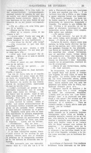GOLONDRINA DE INVTERNO 33
raz6n desbordado Y lo chjo todo, to-
do, atropel1indow, tartamu dearido,
confes6 ciianto la amaba, de quP ]no-
do sufria con aqnel sontimieuto des-
coiiocido hasta rntonces para 61. Y
con l5Rrinias en 10s 0.10s. habl6 de sus
teuiores de no ser janids correspondi-
do ..
-Til bi,-dljO,--td ercs feliz, por-
quv 4 te quierc
-rero sc ie roiiort. coiiio so me
conore a mi
--,Quithi mhe! I’urcle ser una pe-
,lopfia silnpatia. y :iada inds. Til a
(!tc,la t anipoco lc errs indiferrnte . ..
--iT,o rrces til, A n ta? i D e veras?
--iSo rccuf’i tias IO que nos dijo
Joaqufn?
-JoaquIii c’s muy bileno, y csta
haciendose ilusioiies. Yo soy niuy po-
ca rosa para ella .
- ~ P o r que, Jost‘ Antonio? No di-
gas e s o . . . Ella 110 ps 111 inds ni nienos
-- Luego, que.
-Para el anior no ,lay distanrias
qve no se salton.
--Pero ella no me quiere . . I I ~ O
me querr8 nunra!
--.Eso 110 lo sabes tii, .Jos6 Antonio.
Confla y espera
La voz d~ Anita cafa en el enarde-
cido roraz6n (1.1 niozo con10 un fres-
co rocio d. cunsolari6n. Era un rie-
go 6uavc, nn baiio dc purcza q‘le ha-
cia florrccr. (‘ti niedio de sus desola-
rionw dc inromprcnddo, esperanzas
en 411sno qnrria crew.
-,Oli!-enclamci-al pensar pii la
Inevitable srynrari6n que sc acerca,
siPnto algo como u n v6rligo . . Cb-
mo harcr quo se qurdc. Aquf si que
seria mia alguiia vez. . ine 10 dice el
coraz6n. Pcro all&, e11 s u mundo.. .
-,Y qu6 dirP yo, Jose Antonio!
Lnita inciin6 la cabez? sobre el
pecho. Los maios prescntimientos 4e
su hermano habian acabado por hacer
presa en su corazbn lleno siempre
de una infantil eonfianza en el porve-
nir. Tambien tenia para ella un som-
brio significado la palabra separaci6n.
Felix tambien se marcharfa. Y 10s
dfa: que vinieran no pertoneclan m&s
que a la voluntad de Uios, que todo
. Llord, sin un sol’ozo.
me Soy un loco -
dijo Jns6 Antonlo -Te qiiito 5
en VPZ de dkrtPlos ScrEnatr. Vamos
a romhinar un plaii . .
1‘ ya niris traiiqiiilos
r,‘ eron i ~ t ~ r c ; ~dr 10s n
pcdrian valerw para c i i 3 el t6rmino
ya pr6ximo de la temporada veranie-
ga no les hallara en situacidn tan in-
segura.
-Era neceaario que nos cntendii.
ramos---dijo 81.-Un dia vas B ir td
Que til Y 1uegQ.. .
bola a Painahu6n para que converses
lo mAs que pucdas con ella.. . Y yo
Invitari otro dia a DWix, a que venga
a pasar algunas horas con nosotros.
La mala nu-
br habia pasado y 01 horizonte se les
prescntaba de iniproviso, despejado y
lisueiio. Ya sabfan lo que debian ha-
ccr TJnidos y de acuerdo, ya no te-
inlan al siiiiestro interrogit vo que
Inoinrntos antes habian visto suspen-
dido sobre sus cabezas.
--;,‘re parece bien?
---SI, Jose Antonio. La que t6 eli-
jas, witre todas, sera siempre mi her-
niaiia. , Y Chela es ndorable!
C,llaron tie nuevo. Suave como una
caricia, la brisa hacia chirriar las ho-
jas de Ins parras, por tntre cuyos cla-
ros pasaban franjas dd luz plateada.
Las flores so vaciahan en perfumes so-
bre aquellas dos almas hermanas.
que se parecfan tanto, tersas ahora
y transparentps romo dos espejos. la
una ante la otra. Tamhien 1as almae
tienen s u desnudez y esta desnudez,
cuando 110 es pecarninosa, enaltece en
w z de avergonzar .
-Ahora SI que dormiremos. Anita.
-Si, Jose Antonio.
Se levantaron. La arena del sende-
ro crugib bajo sus pzaos, a tiempo
que llegaba, de muy lejos, el canto de
10s pallos. La media noche era pasa-
da. La luna dcscendIa abora, phlida
OFplia, en uii lago incomparablemente
acnl. Anita repetfa una vez mas las
palabras que habia oido de Felix, tur-
badoras sienipre para el’a.
--Becqner murid de hambre y de
soledarl, pcro vive y vivir& siempre
en todos 10s corazones sensible&
rl‘6nde oir6 yo otra vez “Las Golon-
drinas”, que o lo reruerde con gra-
titud y con anior? Del artista que BS-
cribid s a milsica tan sentida, no co-
iiocenios ni el noinbre.. . Pero es
nurstro aiiiigo, y desdp ahora mbs que
nunca, jno OS verdad?
Ella sonri3, halagada
-Sf.
Tambien pensaba io mismo. .. M L s
tarde cuando ya la ausencia hubiese
interpuesto entre ellos su helada y
sombria mnralla, cuando ya no se vie-
sen, ella abriria la ventaiia que da a1
raniino y cantarln esos mismos versos,
prro m u y bajito, como si se +ratara
s61o de tlcjnr esrapar una cadena de
suspiros. . T,o prnsaba, per0 no lo
11c.c-in Y rl vipnto pasaba, ararician-
ICsi+~liiprey las estrcllas desde lo al-
to dtil ciplo linrpido, miraban a la tie-
rra roiiio sonrisas que so hubiesen he-
(2110 luz.
XI11
Acorc5bnae el Carnaval. Una maiiana
hallkbaae Anita atareitda en 10s deta-
 